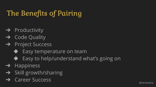 The Benefits of Pairing
➔ Productivity
➔ Code Quality
➔ Project Success
◆ Easy temperature on team
◆ Easy to help/understand what’s going on
➔ Happiness
➔ Skill growth/sharing
➔ Career Success @nerdneha
 