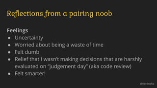 Reflections from a pairing noob
Feelings
● Uncertainty
● Worried about being a waste of time
● Felt dumb
● Relief that I wasn’t making decisions that are harshly
evaluated on “judgement day” (aka code review)
● Felt smarter!
@nerdneha
 