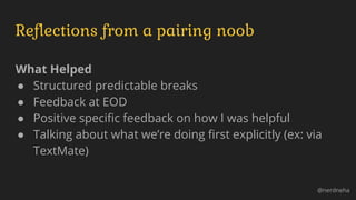 Reflections from a pairing noob
What Helped
● Structured predictable breaks
● Feedback at EOD
● Positive specific feedback on how I was helpful
● Talking about what we’re doing first explicitly (ex: via
TextMate)
@nerdneha
 