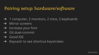 Pairing setup: hardware/software
➔ 1 computer, 2 monitors, 2 mice, 2 keyboards
➔ Mirror screens
➔ Increase your font
➔ Git duet-commit
➔ Good IDE
➔ Keycastr to see shortcut keystrokes
@nerdneha
 