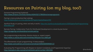 Extreme Programming Explained:
http://www.amazon.com/exec/obidos/ASIN/0321278658/extremeprogrammi
Pairing is more productive than soloing:
http://collaboration.csc.ncsu.edu/laurie/Papers/ieeeSoftware.PDF
Stanford Study on pairing, when and why it works: http://hci.stanford.edu/publications/2005/pairs/PairProgramming-
WhenWhy.pdf
Remote Pairing: Collaborative Tools for Distributed Development is a book by Joe Kutner
https://pragprog.com/book/jkrp/remote-pairing
Pair programming productivity: Novice–novice vs. expert–expert
http://www.cs.utexas.edu/users/mckinley/305j/pair-hcs-2006.pdf
The effectiveness of pair programming: A meta-analysis
http://www.sciencedirect.com/science/article/pii/S0950584909000123
Evaluating Pair Programming with Respect to System Complexity and Programmer Expertise
http://ieeexplore.ieee.org/xpl/articleDetails.jsp?arnumber=4052584
Resources on Pairing (on my blog, too!)
@nerdneha
 