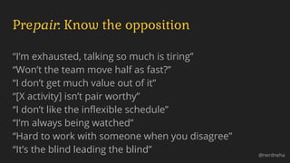 Prepair: Know the opposition
“I’m exhausted, talking so much is tiring”
“Won’t the team move half as fast?”
“I don’t get much value out of it”
“[X activity] isn’t pair worthy”
“I don’t like the inflexible schedule”
“I’m always being watched”
“Hard to work with someone when you disagree”
“It’s the blind leading the blind” @nerdneha
 