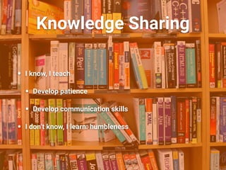 Knowledge Sharing
• I know, I teach
• Develop patience
• Develop communication skills
• I don’t know, I learn: humbleness
 