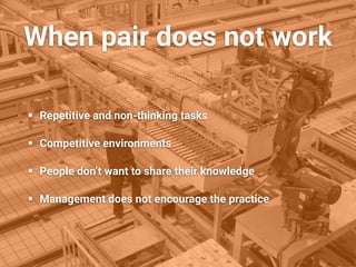 When pair does not work
• Repetitive and non-thinking tasks
• Competitive environments
• People don’t want to share their knowledge
• Management does not encourage the practice
 