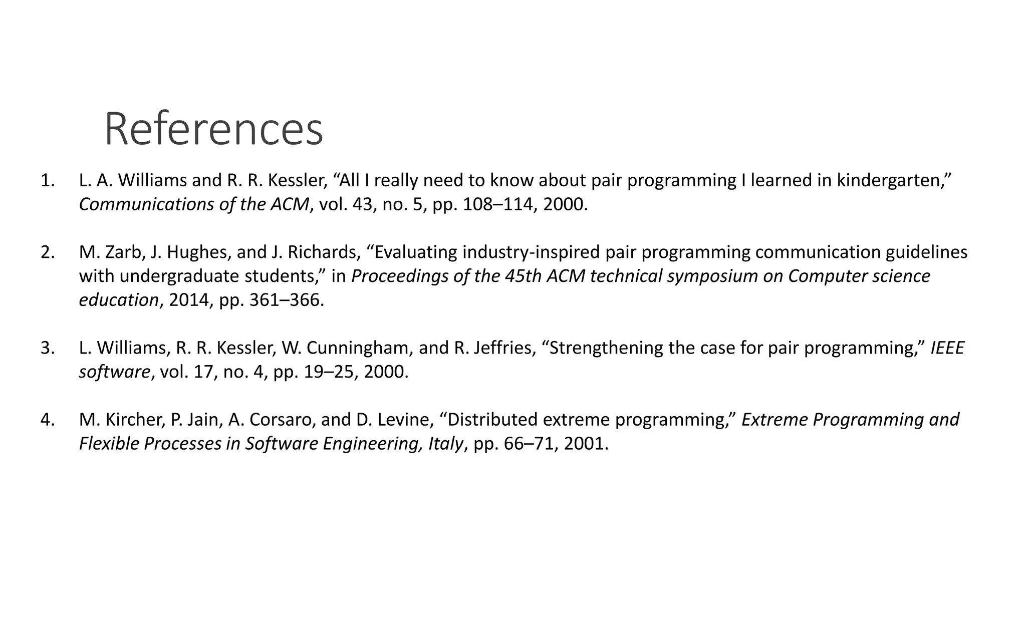 References
PAIR PROGRAMMING – A PRACTICAL GUIDE 13
1. L. A. Williams and R. R. Kessler, “All I really need to know about pair programming I learned in kindergarten,”
Communications of the ACM, vol. 43, no. 5, pp. 108–114, 2000.
2. M. Zarb, J. Hughes, and J. Richards, “Evaluating industry-inspired pair programming communication guidelines
with undergraduate students,” in Proceedings of the 45th ACM technical symposium on Computer science
education, 2014, pp. 361–366.
3. L. Williams, R. R. Kessler, W. Cunningham, and R. Jeffries, “Strengthening the case for pair programming,” IEEE
software, vol. 17, no. 4, pp. 19–25, 2000.
4. M. Kircher, P. Jain, A. Corsaro, and D. Levine, “Distributed extreme programming,” Extreme Programming and
Flexible Processes in Software Engineering, Italy, pp. 66–71, 2001.
 