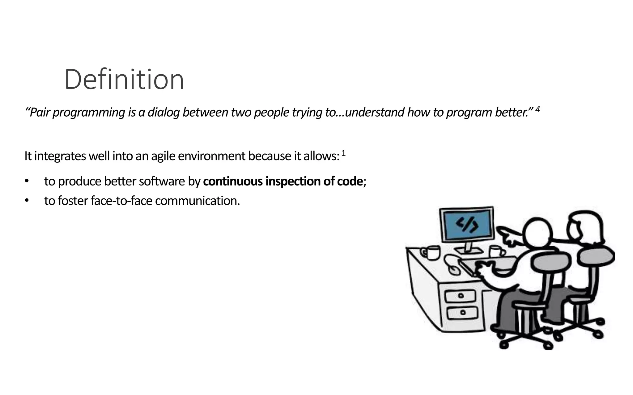 Definition
PAIR PROGRAMMING – A PRACTICAL GUIDE 3
“Pair programming isa dialog between two people trying to…understand how to program better.”4
Itintegrateswell intoanagileenvironment because itallows:1
• to produce better software by continuous inspection ofcode;
• to foster face-to-face communication.
 