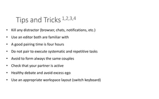 Tips and Tricks1,2,3,4
PAIR PROGRAMMING – A PRACTICAL GUIDE 10
• Kill any distractor (browser, chats, notifications, etc.)
• Use an editor both are familiar with
• A good pairing time is four hours
• Do not pair to execute systematic and repetitive tasks
• Avoid to form always the same couples
• Check that your partner is active
• Healthy debate and avoid excess ego
• Use an appropriate workspace layout (switch keyboard)
 