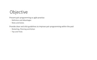 Objective
Present pair programming as agile practice
◦ Definition and Advantages
◦ Roles and Duties
Provide clear and slick guidelines to improve pair programming within the pod
◦ Restarting, Planning and Action
◦ Tips and Tricks
PAIR PROGRAMMING – A PRACTICAL GUIDE 2
 