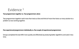 Evidence 1
PAIR PROGRAMMING – A PRACTICAL GUIDE 4
Two programmers together vs. Twoprogrammers alone
Two programmers together work more thantwice asfastand thinkof more thantwice asmanysolution toa
problem astwo working together.
Five experienced programmers individually vs. five couple of experienced programmers
Groups completed the task40% more quicklyandeffectivelyby producing better algotithmsandcode inless
time.
 