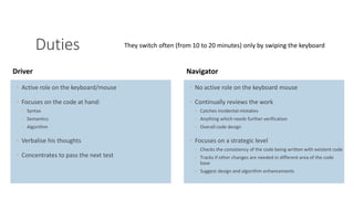 PAIR PROGRAMMING – A PRACTICAL GUIDE 6
Duties
◦ Active role on the keyboard/mouse
◦ Focuses on the code at hand:
◦ Syntax
◦ Semantics
◦ Algorithm
◦ Verbalise his thoughts
◦ Concentrates to pass the next test
Driver
◦ No active role on the keyboard mouse
◦ Continually reviews the work
◦ Catches incidental mistakes
◦ Anything which needs further verification
◦ Overall code design
◦ Focuses on a strategic level
◦ Checks the consistency of the code being written with existent code
◦ Tracks if other changes are needed in different area of the code
base
◦ Suggest design and algorithm enhancements
Navigator
They switch often (from 10 to 20 minutes) only by swiping the keyboard
 