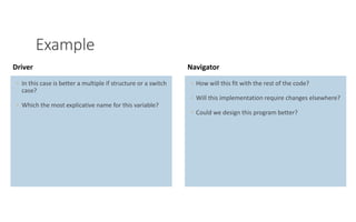 PAIR PROGRAMMING – A PRACTICAL GUIDE 8
Example
◦ In this case is better a multiple if structure or a switch
case?
◦ Which the most explicative name for this variable?
Driver
◦ How will this fit with the rest of the code?
◦ Will this implementation require changes elsewhere?
◦ Could we design this program better?
Navigator
 