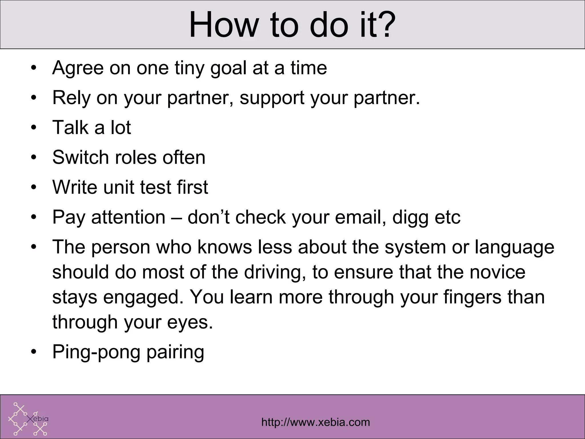 How to do it? Agree on one tiny goal at a time Rely on your partner, support your partner. Talk a lot Switch roles often Write unit test first Pay attention – don’t check your email, digg etc The person who knows less about the system or language should do most of the driving, to ensure that the novice stays engaged. You learn more through your fingers than through your eyes. Ping-pong pairing 