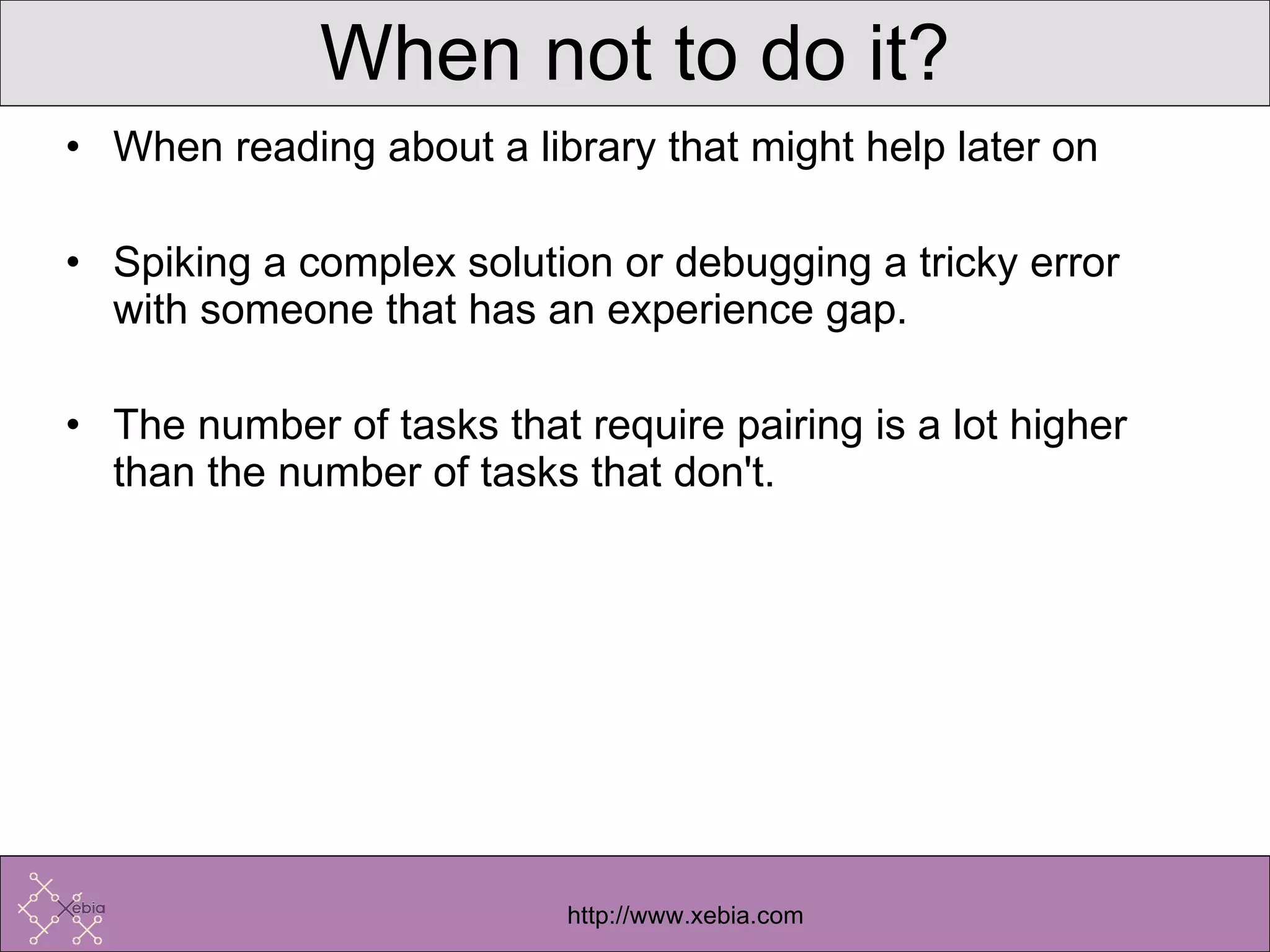 When not to do it? When reading about a library that might help later on Spiking a complex solution or debugging a tricky error with someone that has an experience gap.  The number of tasks that require pairing is a lot higher than the number of tasks that don't.  