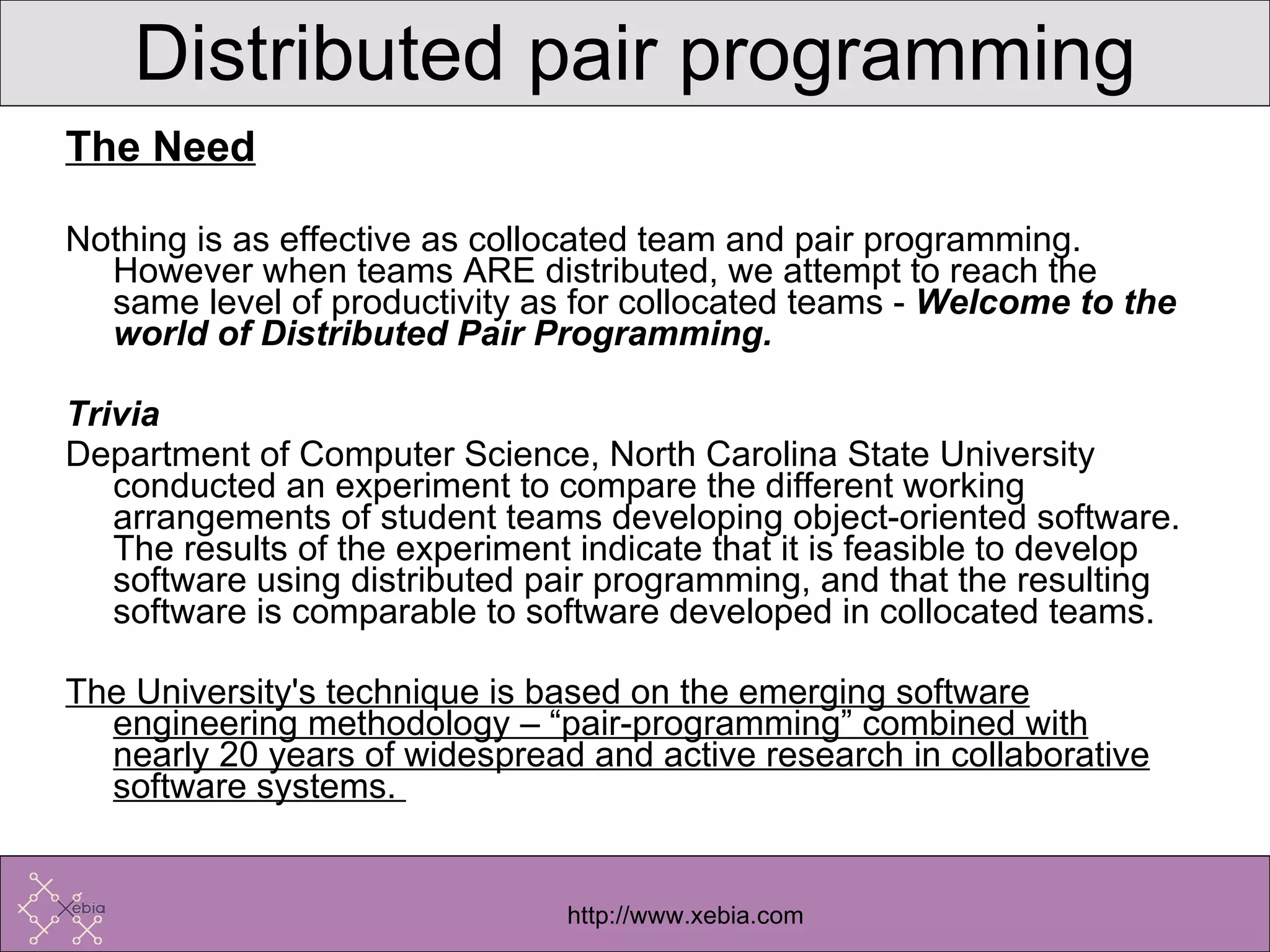 The Need Nothing is as effective as collocated team and pair programming. However when teams ARE distributed, we attempt to reach the same level of productivity as for collocated teams -  Welcome to the world of Distributed Pair Programming. Trivia Department of Computer Science, North Carolina State University conducted an experiment to compare the different working arrangements of student teams developing object-oriented software. The results of the experiment indicate that it is feasible to develop software using distributed pair programming, and that the resulting software is comparable to software developed in collocated teams.  The University's technique is based on the emerging software engineering methodology – “pair-programming” combined with nearly 20 years of widespread and active research in collaborative software systems.  Distributed pair programming 