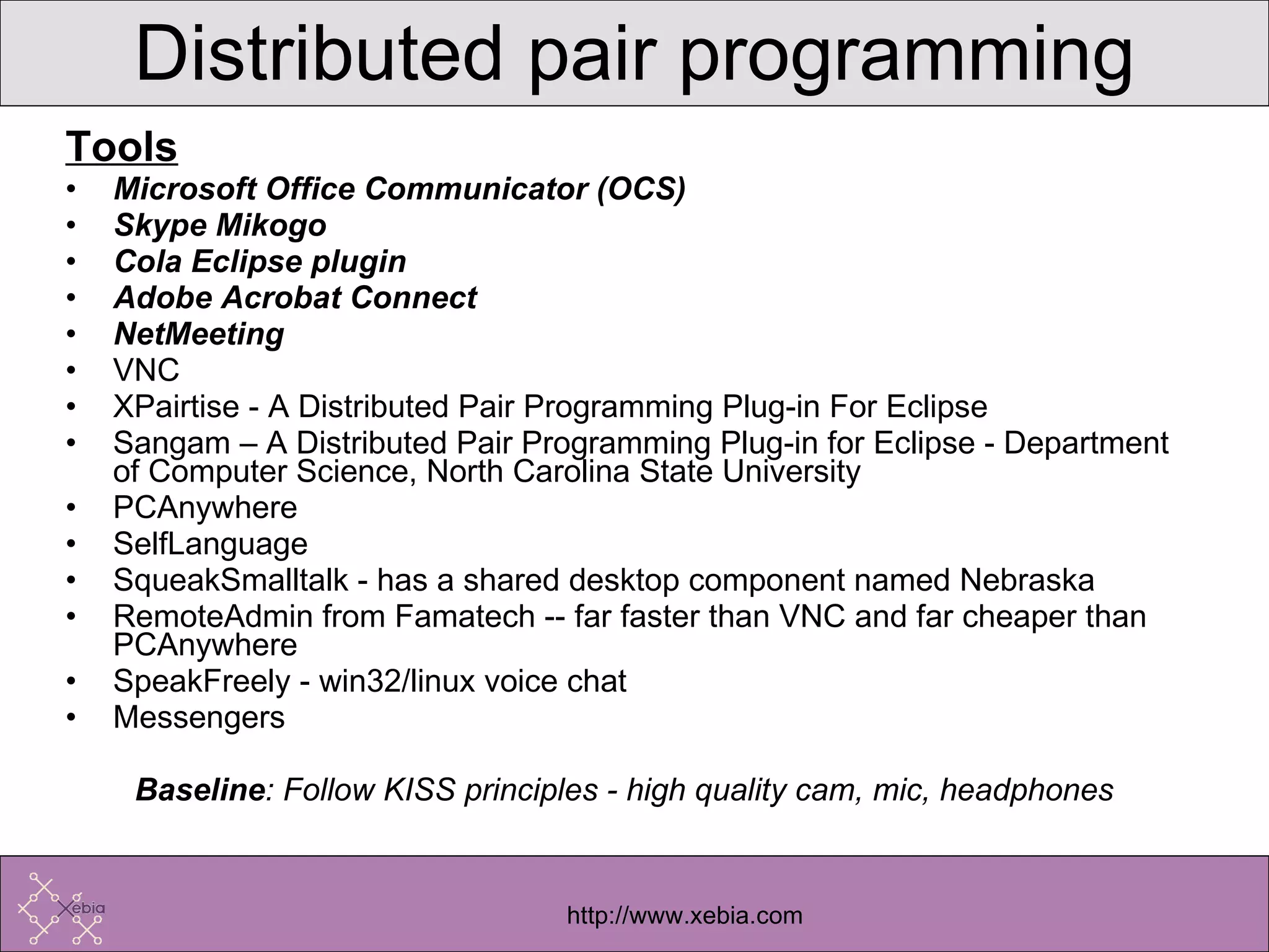 Tools Microsoft Office Communicator (OCS) Skype Mikogo Cola Eclipse plugin Adobe Acrobat Connect NetMeeting VNC XPairtise - A Distributed Pair Programming Plug-in For Eclipse Sangam – A Distributed Pair Programming Plug-in for Eclipse - Department of Computer Science, North Carolina State University PCAnywhere  SelfLanguage  SqueakSmalltalk - has a shared desktop component named Nebraska RemoteAdmin from Famatech -- far faster than VNC and far cheaper than PCAnywhere SpeakFreely - win32/linux voice chat  Messengers Baseline : Follow KISS principles - high quality cam, mic, headphones Distributed pair programming 