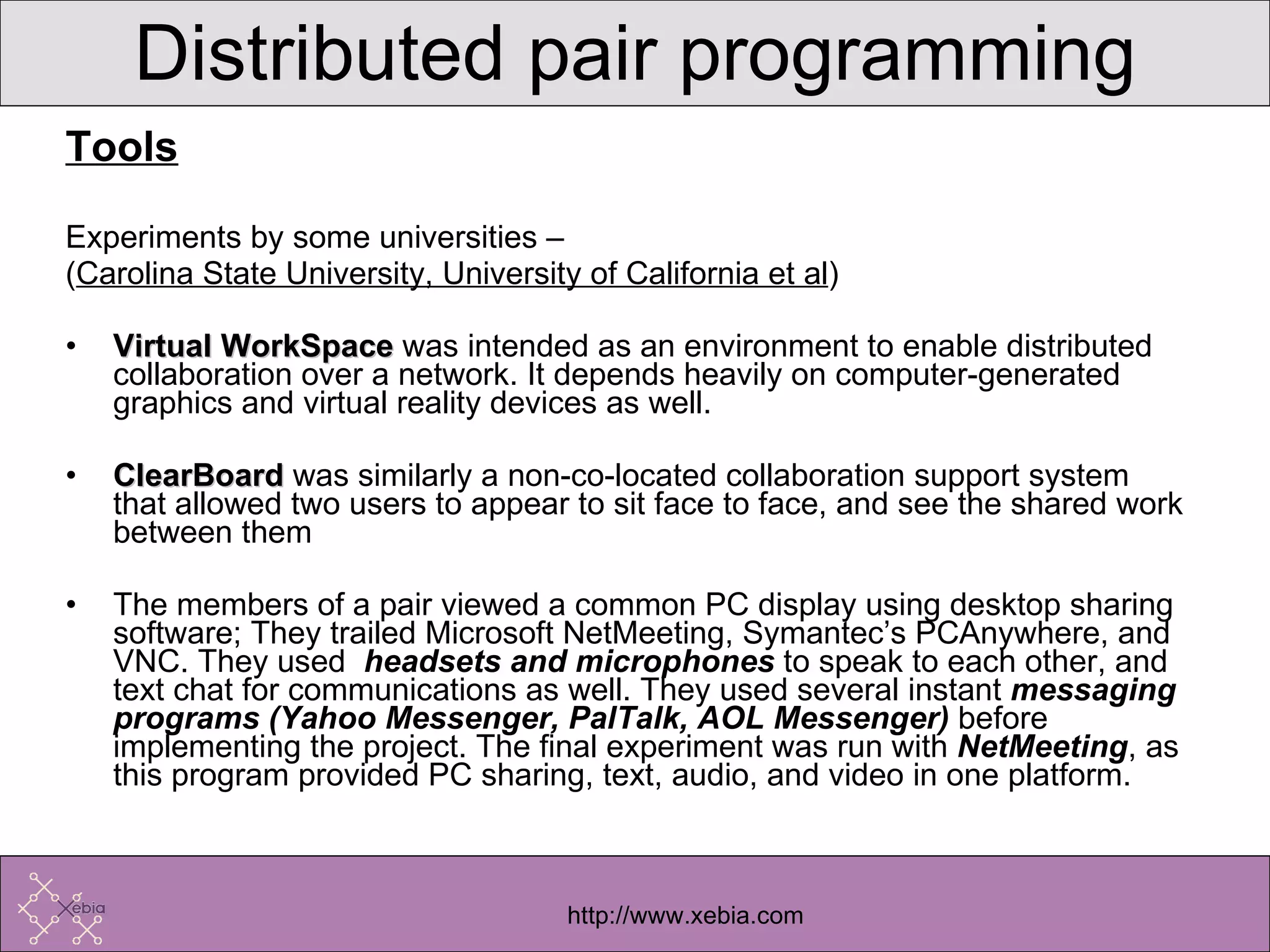 Tools Experiments by some universities –  ( Carolina State University, University of California et al ) Virtual WorkSpace  was intended as an environment to enable distributed collaboration over a network. It depends heavily on computer-generated graphics and virtual reality devices as well.  ClearBoard  was similarly a non-co-located collaboration support system that allowed two users to appear to sit face to face, and see the shared work between them  The members of a pair viewed a common PC display using desktop sharing software; They trailed Microsoft NetMeeting, Symantec’s PCAnywhere, and VNC. They used  headsets and microphones  to speak to each other, and text chat for communications as well. They used several instant  messaging programs (Yahoo Messenger, PalTalk, AOL Messenger)  before implementing the project. The final experiment was run with  NetMeeting , as this program provided PC sharing, text, audio, and video in one platform.  Distributed pair programming 