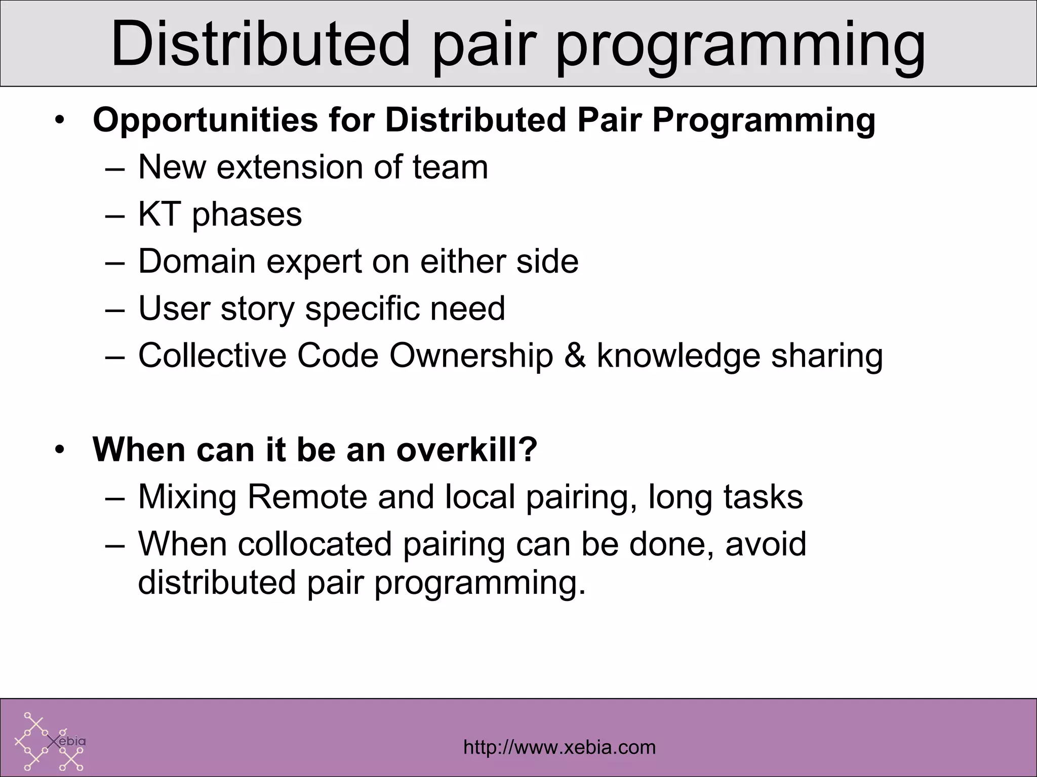 Opportunities for Distributed Pair Programming New extension of team KT phases Domain expert on either side User story specific need Collective Code Ownership & knowledge sharing When can it be an overkill? Mixing Remote and local pairing, long tasks When collocated pairing can be done, avoid distributed pair programming. Distributed pair programming 