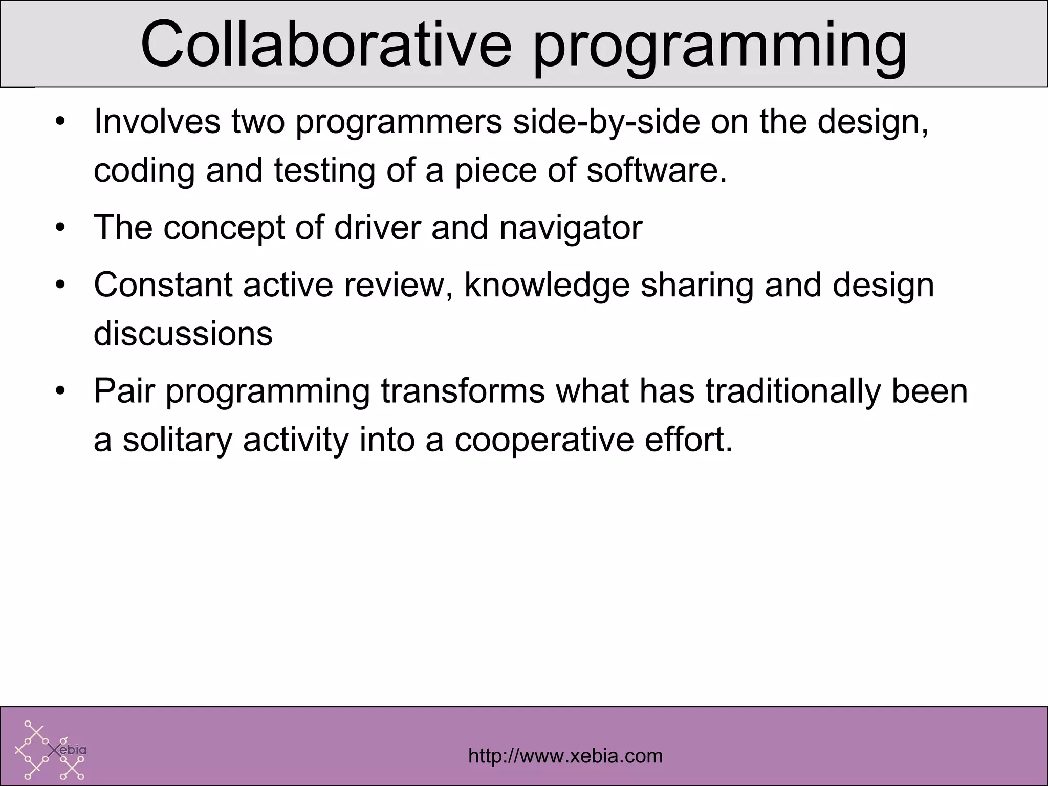 Collaborative programming Involves two programmers side-by-side on the design, coding and testing of a piece of software. The concept of driver and navigator Constant active review, knowledge sharing and design discussions Pair programming transforms what has traditionally been a solitary activity into a cooperative effort. 