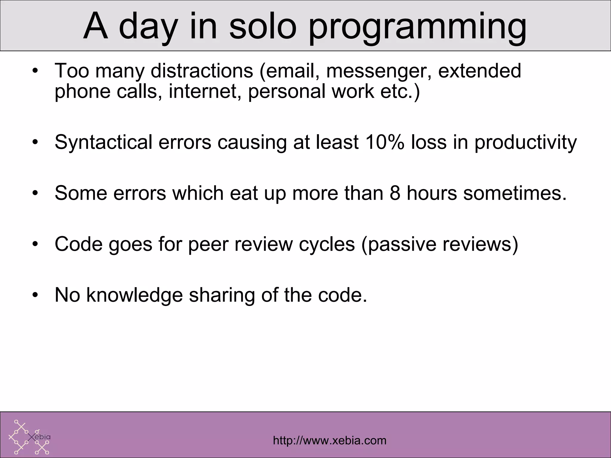A day in solo programming Too many distractions (email, messenger, extended phone calls, internet, personal work etc.) Syntactical errors causing at least 10% loss in productivity Some errors which eat up more than 8 hours sometimes. Code goes for peer review cycles (passive reviews) No knowledge sharing of the code. 