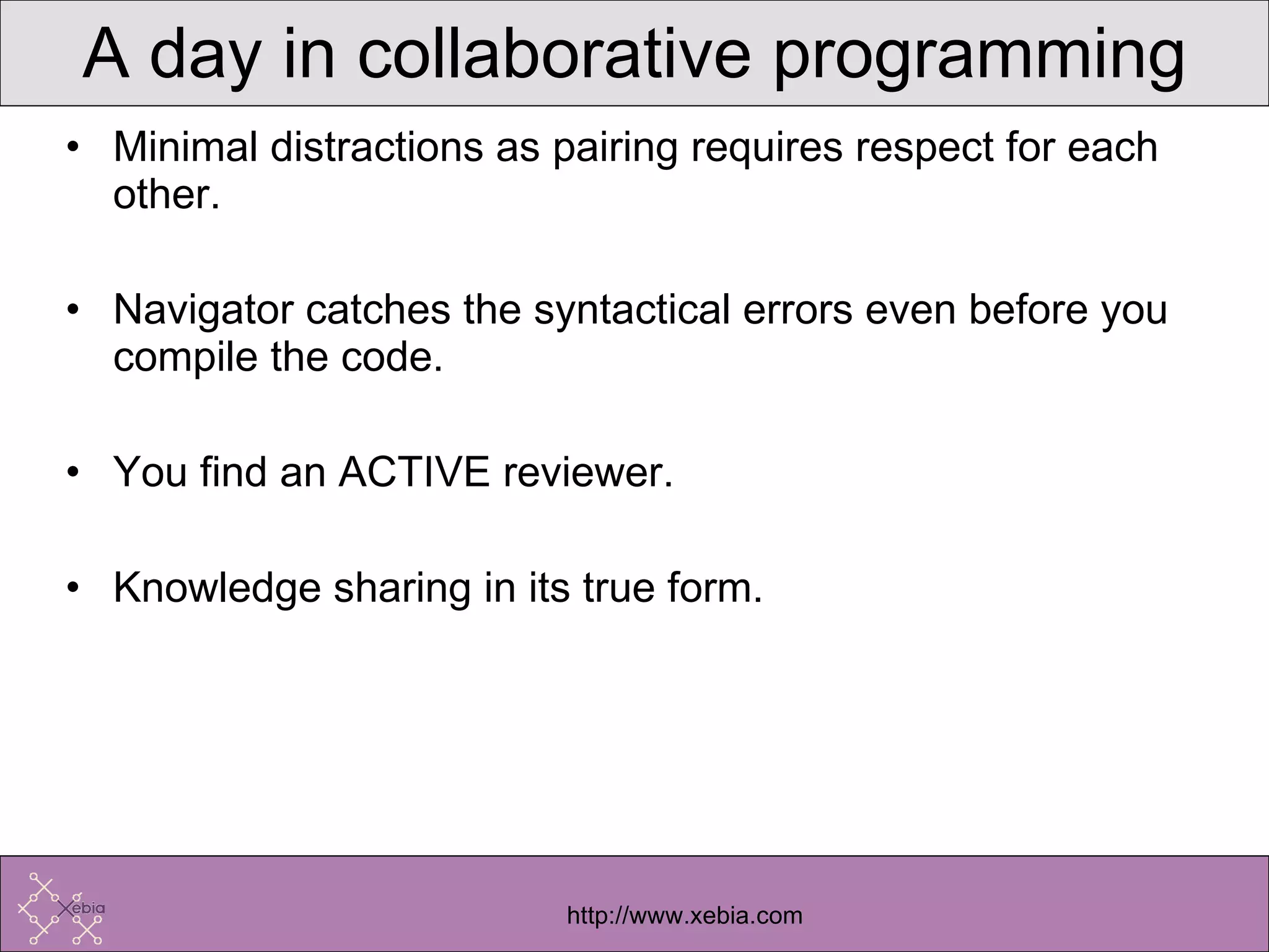 A day in collaborative programming Minimal distractions as pairing requires respect for each other. Navigator catches the syntactical errors even before you compile the code. You find an ACTIVE reviewer. Knowledge sharing in its true form. 
