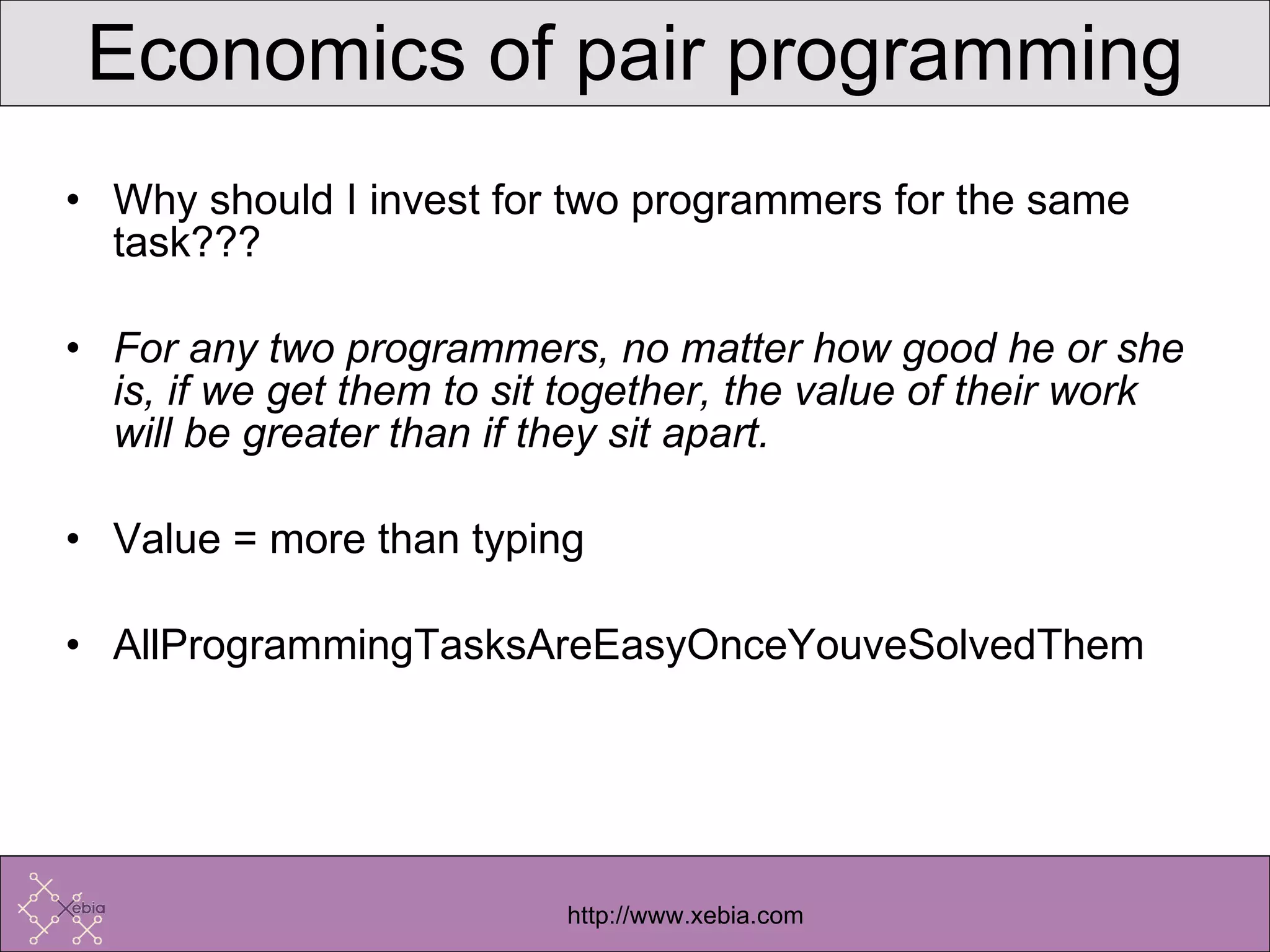 Economics of pair programming Why should I invest for two programmers for the same task??? For any two programmers, no matter how good he or she is, if we get them to sit together, the value of their work will be greater than if they sit apart. Value = more than typing AllProgrammingTasksAreEasyOnceYouveSolvedThem 