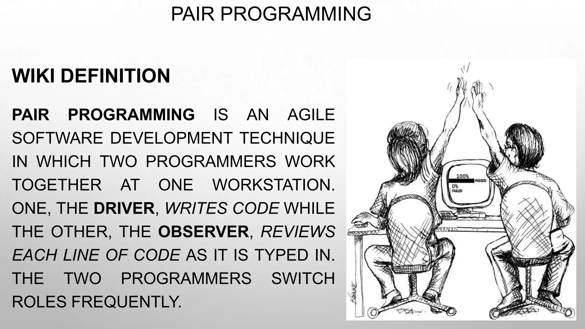 PAIR PROGRAMMING
WIKI DEFINITION
PAIR PROGRAMMING IS AN AGILE
SOFTWARE DEVELOPMENT TECHNIQUE
IN WHICH TWO PROGRAMMERS WORK
TOGETHER AT ONE WORKSTATION.
ONE, THE DRIVER, WRITES CODE WHILE
THE OTHER, THE OBSERVER, REVIEWS
EACH LINE OF CODE AS IT IS TYPED IN.
THE TWO PROGRAMMERS SWITCH
ROLES FREQUENTLY.
 