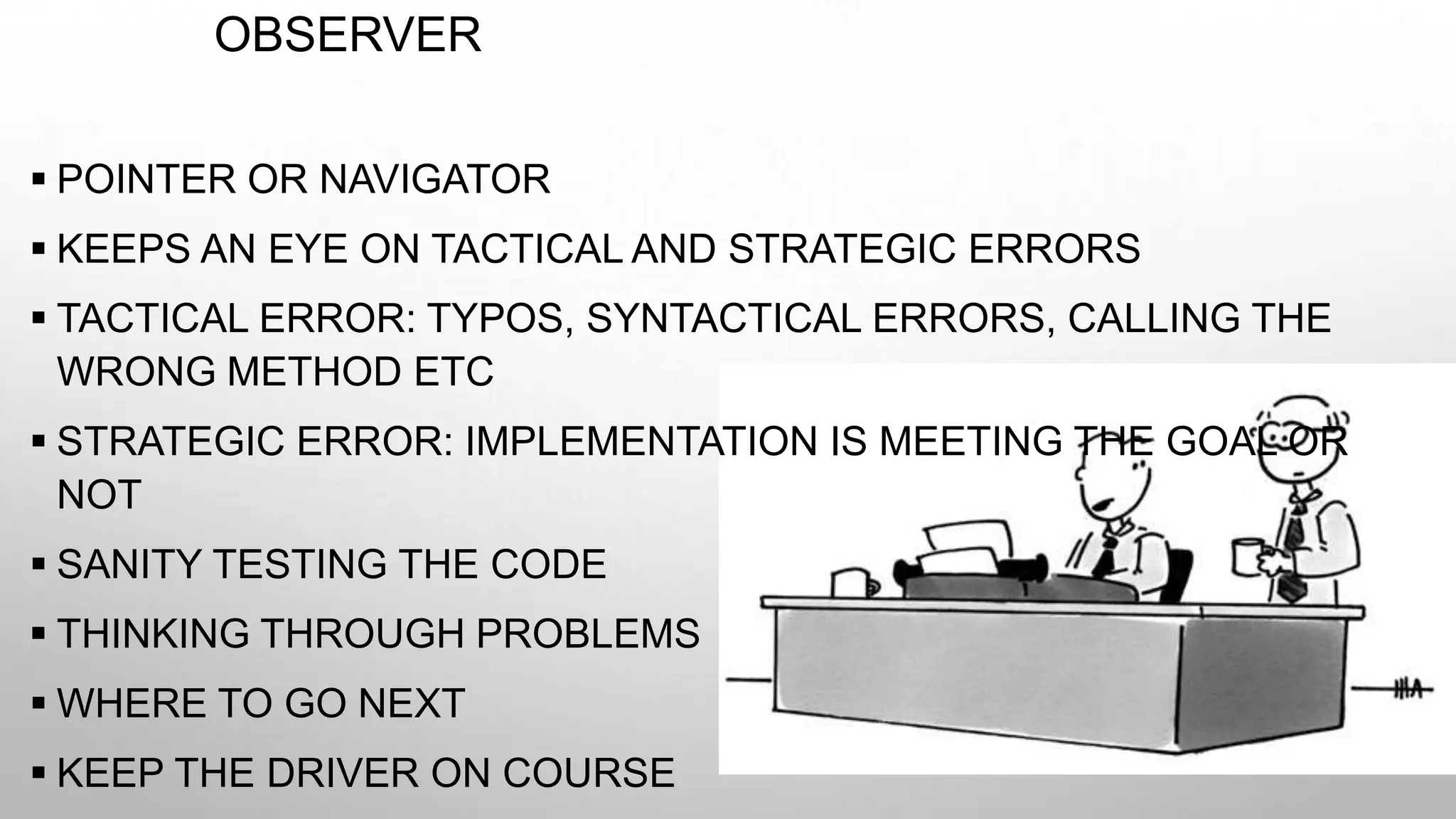 OBSERVER
 POINTER OR NAVIGATOR
 KEEPS AN EYE ON TACTICAL AND STRATEGIC ERRORS
 TACTICAL ERROR: TYPOS, SYNTACTICAL ERRORS, CALLING THE
WRONG METHOD ETC
 STRATEGIC ERROR: IMPLEMENTATION IS MEETING THE GOAL OR
NOT
 SANITY TESTING THE CODE
 THINKING THROUGH PROBLEMS
 WHERE TO GO NEXT
 KEEP THE DRIVER ON COURSE
 