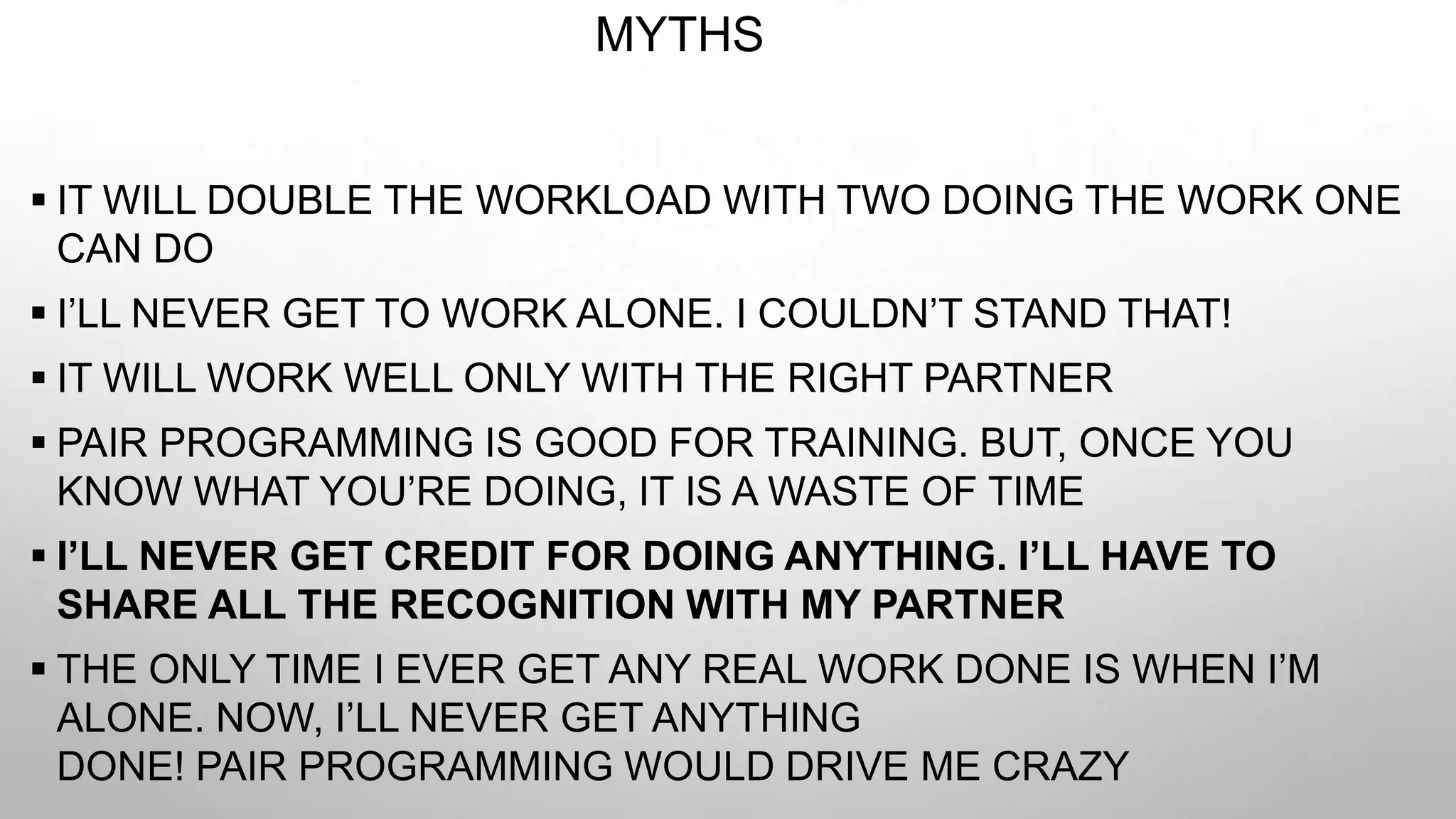 MYTHS
 IT WILL DOUBLE THE WORKLOAD WITH TWO DOING THE WORK ONE
CAN DO
 I’LL NEVER GET TO WORK ALONE. I COULDN’T STAND THAT!
 IT WILL WORK WELL ONLY WITH THE RIGHT PARTNER
 PAIR PROGRAMMING IS GOOD FOR TRAINING. BUT, ONCE YOU
KNOW WHAT YOU’RE DOING, IT IS A WASTE OF TIME
 I’LL NEVER GET CREDIT FOR DOING ANYTHING. I’LL HAVE TO
SHARE ALL THE RECOGNITION WITH MY PARTNER
 THE ONLY TIME I EVER GET ANY REAL WORK DONE IS WHEN I’M
ALONE. NOW, I’LL NEVER GET ANYTHING
DONE! PAIR PROGRAMMING WOULD DRIVE ME CRAZY
 