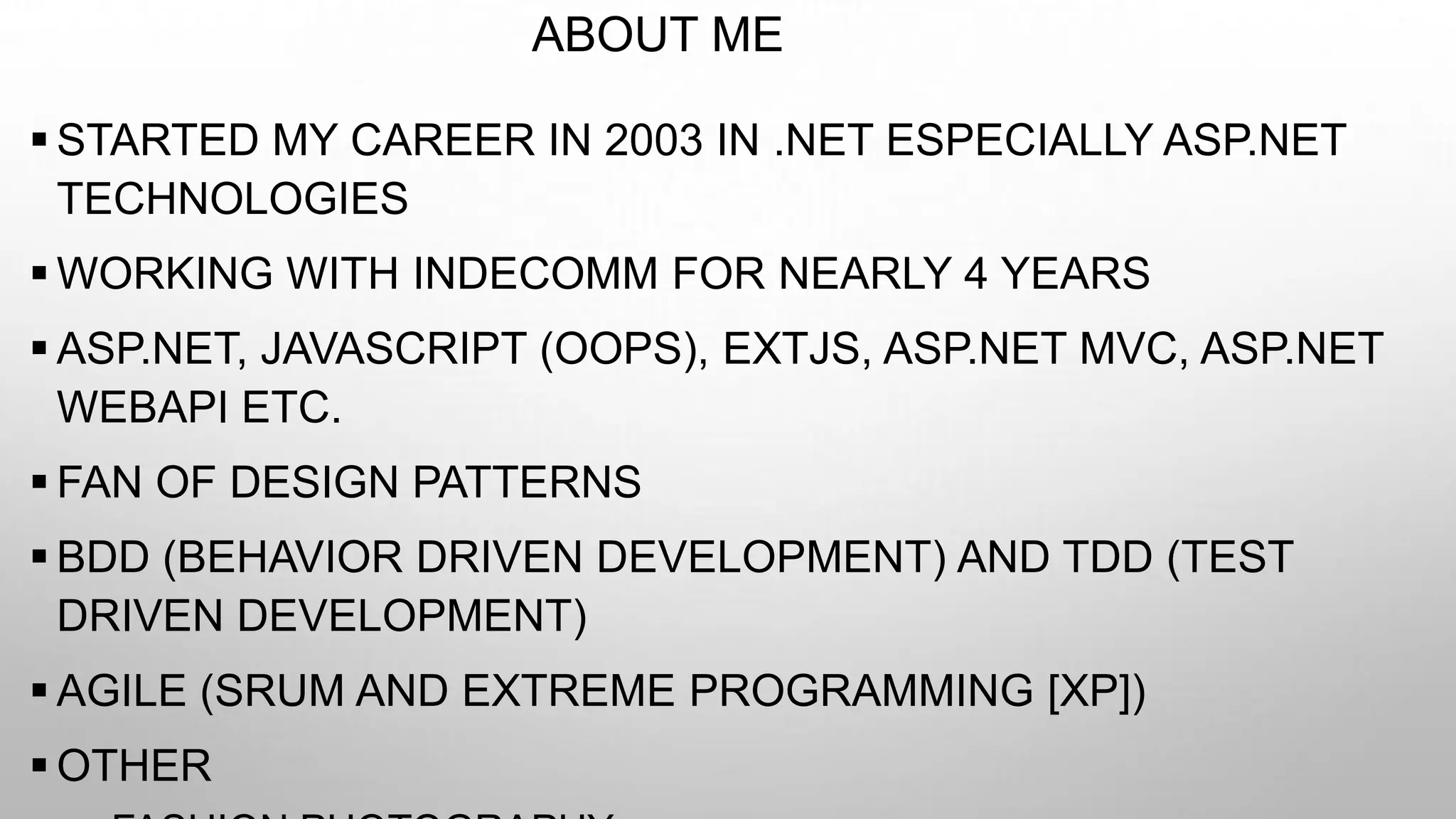 ABOUT ME
 STARTED MY CAREER IN 2003 IN .NET ESPECIALLY ASP.NET
TECHNOLOGIES
 WORKING WITH INDECOMM FOR NEARLY 4 YEARS
 ASP.NET, JAVASCRIPT (OOPS), EXTJS, ASP.NET MVC, ASP.NET
WEBAPI ETC.
 FAN OF DESIGN PATTERNS
 BDD (BEHAVIOR DRIVEN DEVELOPMENT) AND TDD (TEST
DRIVEN DEVELOPMENT)
 AGILE (SRUM AND EXTREME PROGRAMMING [XP])
 OTHER
 