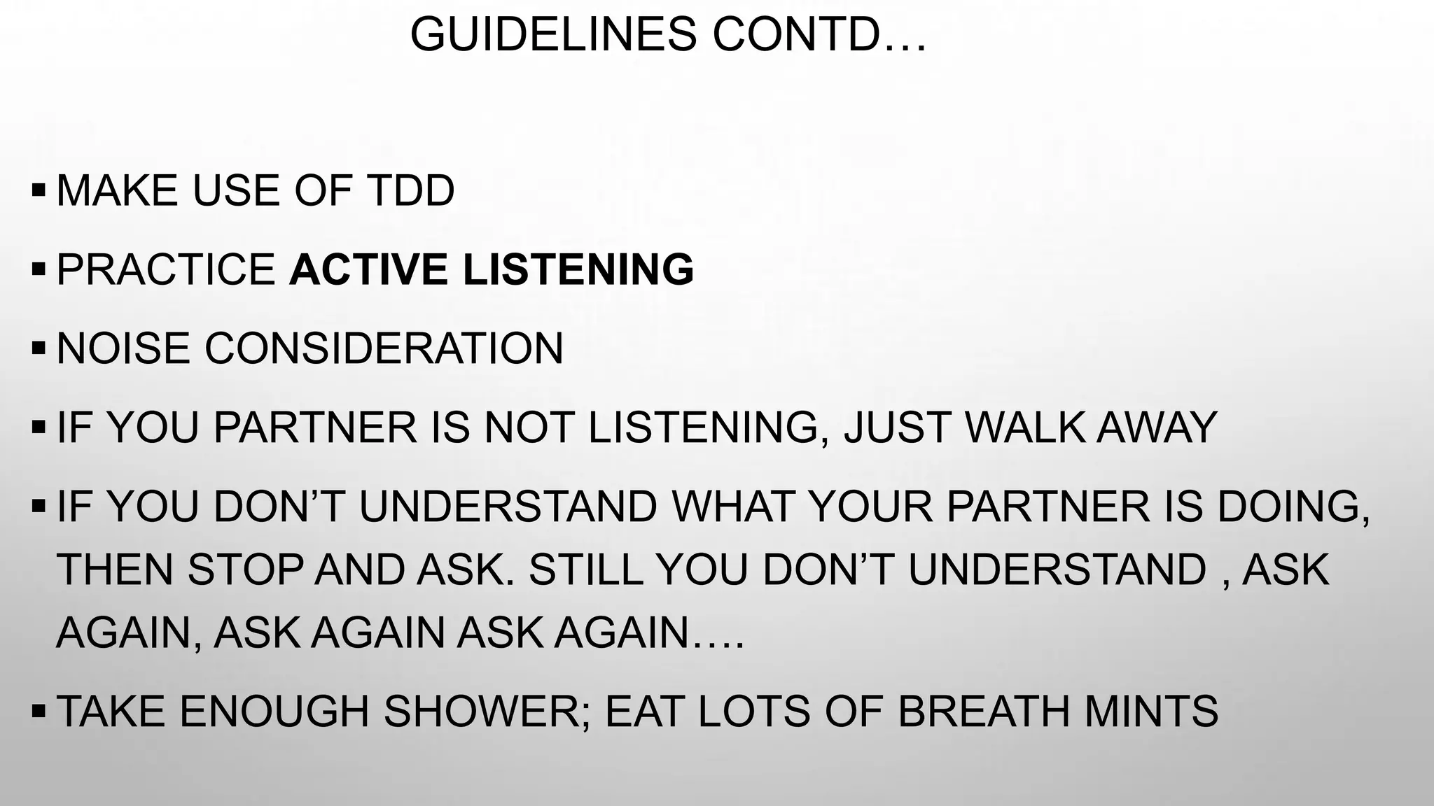 GUIDELINES CONTD…
 MAKE USE OF TDD
 PRACTICE ACTIVE LISTENING
 NOISE CONSIDERATION
 IF YOU PARTNER IS NOT LISTENING, JUST WALK AWAY
 IF YOU DON’T UNDERSTAND WHAT YOUR PARTNER IS DOING,
THEN STOP AND ASK. STILL YOU DON’T UNDERSTAND , ASK
AGAIN, ASK AGAIN ASK AGAIN….
 TAKE ENOUGH SHOWER; EAT LOTS OF BREATH MINTS
 
