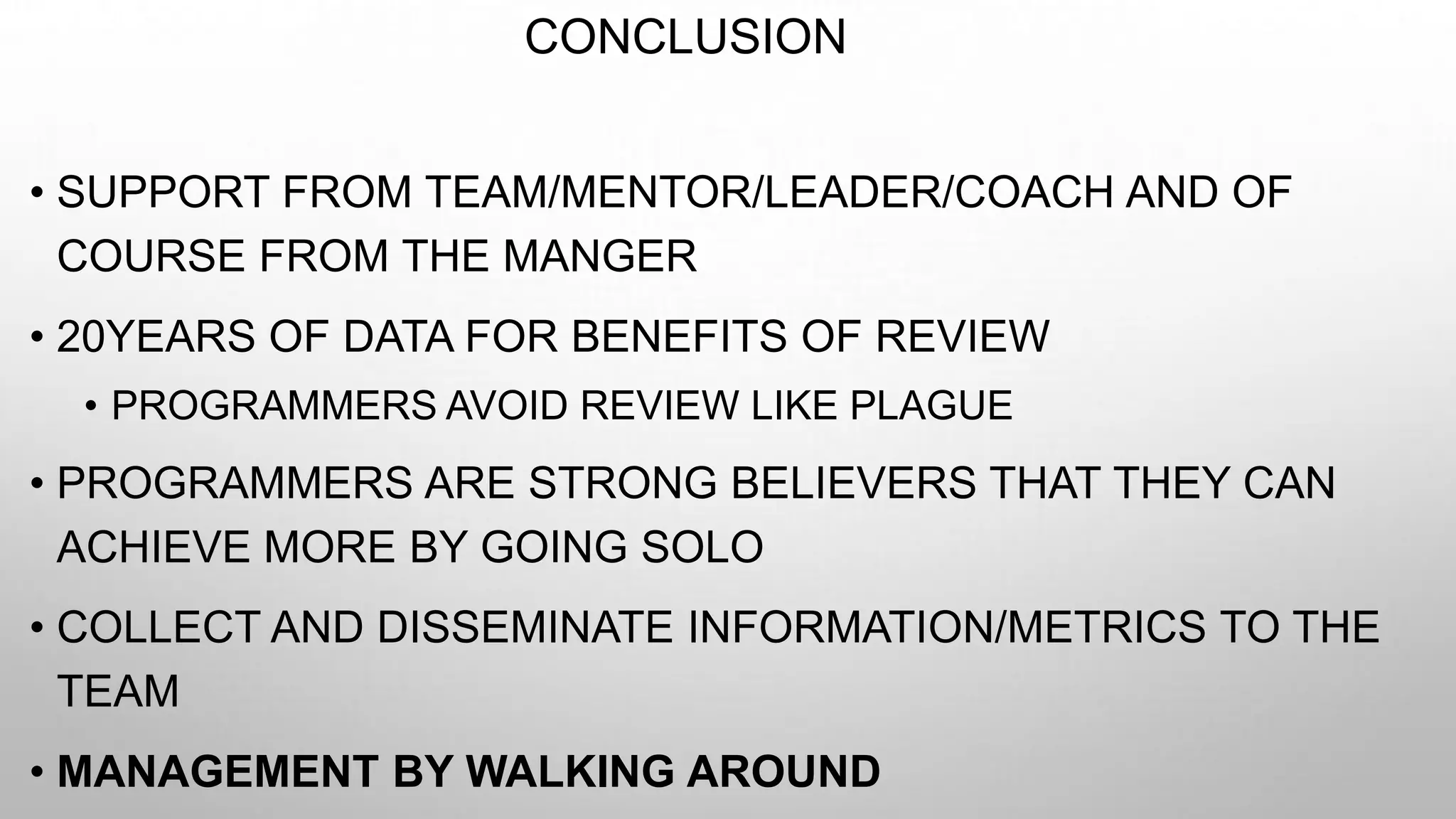 CONCLUSION
• SUPPORT FROM TEAM/MENTOR/LEADER/COACH AND OF
COURSE FROM THE MANGER
• 20YEARS OF DATA FOR BENEFITS OF REVIEW
• PROGRAMMERS AVOID REVIEW LIKE PLAGUE
• PROGRAMMERS ARE STRONG BELIEVERS THAT THEY CAN
ACHIEVE MORE BY GOING SOLO
• COLLECT AND DISSEMINATE INFORMATION/METRICS TO THE
TEAM
• MANAGEMENT BY WALKING AROUND
 