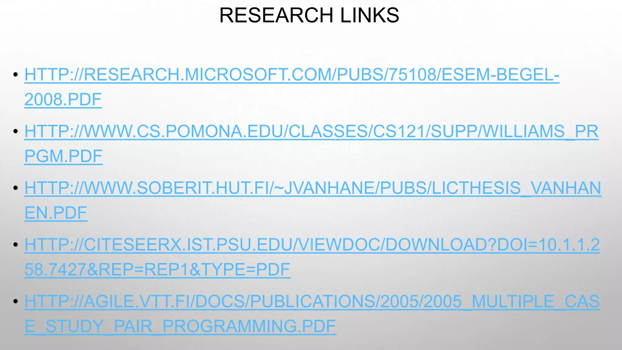 RESEARCH LINKS
• HTTP://RESEARCH.MICROSOFT.COM/PUBS/75108/ESEM-BEGEL-
2008.PDF
• HTTP://WWW.CS.POMONA.EDU/CLASSES/CS121/SUPP/WILLIAMS_PR
PGM.PDF
• HTTP://WWW.SOBERIT.HUT.FI/~JVANHANE/PUBS/LICTHESIS_VANHAN
EN.PDF
• HTTP://CITESEERX.IST.PSU.EDU/VIEWDOC/DOWNLOAD?DOI=10.1.1.2
58.7427&REP=REP1&TYPE=PDF
• HTTP://AGILE.VTT.FI/DOCS/PUBLICATIONS/2005/2005_MULTIPLE_CAS
E_STUDY_PAIR_PROGRAMMING.PDF
 