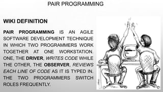 PAIR PROGRAMMING
WIKI DEFINITION
PAIR PROGRAMMING IS AN AGILE
SOFTWARE DEVELOPMENT TECHNIQUE
IN WHICH TWO PROGRAMMERS WORK
TOGETHER AT ONE WORKSTATION.
ONE, THE DRIVER, WRITES CODE WHILE
THE OTHER, THE OBSERVER, REVIEWS
EACH LINE OF CODE AS IT IS TYPED IN.
THE TWO PROGRAMMERS SWITCH
ROLES FREQUENTLY.
 