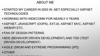 ABOUT ME
 STARTED MY CAREER IN 2003 IN .NET ESPECIALLY ASP.NET
TECHNOLOGIES
 WORKING WITH INDECOMM FOR NEARLY 4 YEARS
 ASP.NET, JAVASCRIPT (OOPS), EXTJS, ASP.NET MVC, ASP.NET
WEBAPI ETC.
 FAN OF DESIGN PATTERNS
 BDD (BEHAVIOR DRIVEN DEVELOPMENT) AND TDD (TEST
DRIVEN DEVELOPMENT)
 AGILE (SRUM AND EXTREME PROGRAMMING [XP])
 OTHER
 