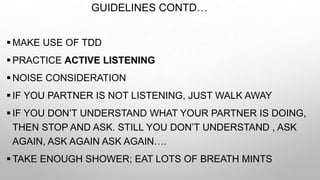 GUIDELINES CONTD…
 MAKE USE OF TDD
 PRACTICE ACTIVE LISTENING
 NOISE CONSIDERATION
 IF YOU PARTNER IS NOT LISTENING, JUST WALK AWAY
 IF YOU DON’T UNDERSTAND WHAT YOUR PARTNER IS DOING,
THEN STOP AND ASK. STILL YOU DON’T UNDERSTAND , ASK
AGAIN, ASK AGAIN ASK AGAIN….
 TAKE ENOUGH SHOWER; EAT LOTS OF BREATH MINTS
 