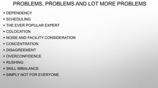 PROBLEMS, PROBLEMS AND LOT MORE PROBLEMS
 DEPENDENCY
 SCHEDULING
 THE EVER POPULAR EXPERT
 COLOCATION
 NOISE AND FACILITY CONSIDERATION
 CONCENTRATION
 DISAGREEMENT
 OVERCONFIDENCE
 RUSHING
 SKILL IMBALANCE
 SIMPLY NOT FOR EVERYONE
 
