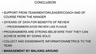 CONCLUSION
• SUPPORT FROM TEAM/MENTOR/LEADER/COACH AND OF
COURSE FROM THE MANGER
• 20YEARS OF DATA FOR BENEFITS OF REVIEW
• PROGRAMMERS AVOID REVIEW LIKE PLAGUE
• PROGRAMMERS ARE STRONG BELIEVERS THAT THEY CAN
ACHIEVE MORE BY GOING SOLO
• COLLECT AND DISSEMINATE INFORMATION/METRICS TO THE
TEAM
• MANAGEMENT BY WALKING AROUND
 