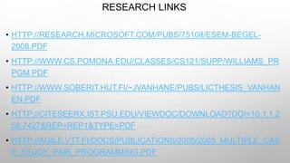 RESEARCH LINKS
• HTTP://RESEARCH.MICROSOFT.COM/PUBS/75108/ESEM-BEGEL-
2008.PDF
• HTTP://WWW.CS.POMONA.EDU/CLASSES/CS121/SUPP/WILLIAMS_PR
PGM.PDF
• HTTP://WWW.SOBERIT.HUT.FI/~JVANHANE/PUBS/LICTHESIS_VANHAN
EN.PDF
• HTTP://CITESEERX.IST.PSU.EDU/VIEWDOC/DOWNLOAD?DOI=10.1.1.2
58.7427&REP=REP1&TYPE=PDF
• HTTP://AGILE.VTT.FI/DOCS/PUBLICATIONS/2005/2005_MULTIPLE_CAS
E_STUDY_PAIR_PROGRAMMING.PDF
 