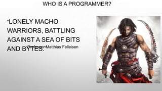 WHO IS A PROGRAMMER?
“LONELY MACHO
WARRIORS, BATTLING
AGAINST A SEA OF BITS
AND BYTES.”Professor Matthias Felleisen
 