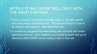MYTH 3: IT WILL WORK WELL ONLY WITH
THE RIGHT PARTNER.
• There’s a number of attributes that help make up “the right partner”,
and many people can embody that. The important thing for a pair to
be willing to work together. More about that later…
• A caveat is to recognize that when pairing with someone with limited
experience (domain, tools, whatever) you should be aware that you’re
effectively MENTORING and be willing to take on that role.
 