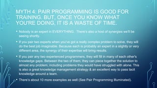 MYTH 4: PAIR PROGRAMMING IS GOOD FOR
TRAINING. BUT, ONCE YOU KNOW WHAT
YOU'RE DOING, IT IS A WASTE OF TIME.
• Nobody is an expert in EVERYTHING. There’s also a host of synergies we’ll be
seeing shortly.
• If you pair two experts when you've got a really complex problem to solve, they will
do the best job imaginable. Because each is probably an expert in a slightly or very
different area, the synergy of their expertise will bring results.
• If you pair any two experienced programmers, they will fill in many of each other's
knowledge gaps. Between the two of them, they can piece together the solution to
almost any problem, including problems they would have struggled with alone. This
is also a great knowledge management strategy & an excellent way to pass tacit
knowledge around a team.
• There’s about 10 more examples as well (See Pair Programming Illuminated).
 