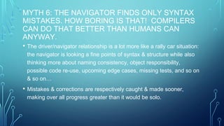 MYTH 6: THE NAVIGATOR FINDS ONLY SYNTAX
MISTAKES. HOW BORING IS THAT! COMPILERS
CAN DO THAT BETTER THAN HUMANS CAN
ANYWAY.
• The driver/navigator relationship is a lot more like a rally car situation:
the navigator is looking a fine points of syntax & structure while also
thinking more about naming consistency, object responsibility,
possible code re-use, upcoming edge cases, missing tests, and so on
& so on…
• Mistakes & corrections are respectively caught & made sooner,
making over all progress greater than it would be solo.
 