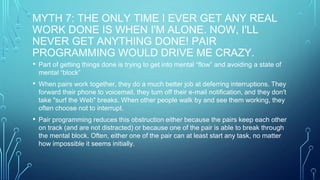 MYTH 7: THE ONLY TIME I EVER GET ANY REAL
WORK DONE IS WHEN I'M ALONE. NOW, I'LL
NEVER GET ANYTHING DONE! PAIR
PROGRAMMING WOULD DRIVE ME CRAZY.
• Part of getting things done is trying to get into mental “flow” and avoiding a state of
mental “block”
• When pairs work together, they do a much better job at deferring interruptions. They
forward their phone to voicemail, they turn off their e-mail notification, and they don't
take "surf the Web" breaks. When other people walk by and see them working, they
often choose not to interrupt.
• Pair programming reduces this obstruction either because the pairs keep each other
on track (and are not distracted) or because one of the pair is able to break through
the mental block. Often, either one of the pair can at least start any task, no matter
how impossible it seems initially.
 
