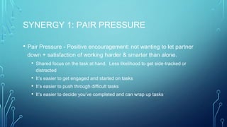 SYNERGY 1: PAIR PRESSURE
• Pair Pressure - Positive encouragement: not wanting to let partner
down + satisfaction of working harder & smarter than alone.
• Shared focus on the task at hand. Less likelihood to get side-tracked or
distracted
• It’s easier to get engaged and started on tasks
• It’s easier to push through difficult tasks
• It’s easier to decide you’ve completed and can wrap up tasks
 
