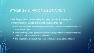 SYNERGY 2: PAIR NEGOTIATION
• Pair Negotiation - combining two sets of skills for design &
implementation yielding the best solution that fits.
• The pair discusses different approaches and combines the best elements to
solve the problem.
• Brainstorming can be greatly enhanced as the pair bounce ideas off of each
other and look to optimize and improve.
• The negotiating process helps sharpen focus on the problem at hand.
 