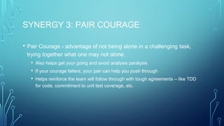 SYNERGY 3: PAIR COURAGE
• Pair Courage - advantage of not being alone in a challenging task,
trying together what one may not alone.
• Also helps get your going and avoid analysis paralysis
• If your courage falters, your pair can help you push through
• Helps reinforce the team will follow through with tough agreements – like TDD
for code, commitment to unit test coverage, etc.
 
