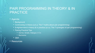 PAIR PROGRAMMING IN THEORY & IN
PRACTICE
• Agenda
• Background
• Controversy in theory (a.k.a. The 7 myths about pair programming)
• Enlightenment in theory & in practice (a.k.a. The 7 synergies of pair programming)
• Pairing Practice Tips
• Games, Scripts, Dialogue, 4 C’s
• Mechanics
• Q&A
• Resources
 