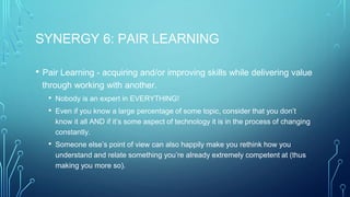 SYNERGY 6: PAIR LEARNING
• Pair Learning - acquiring and/or improving skills while delivering value
through working with another.
• Nobody is an expert in EVERYTHING!
• Even if you know a large percentage of some topic, consider that you don’t
know it all AND if it’s some aspect of technology it is in the process of changing
constantly.
• Someone else’s point of view can also happily make you rethink how you
understand and relate something you’re already extremely competent at (thus
making you more so).
 