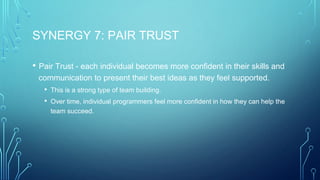 SYNERGY 7: PAIR TRUST
• Pair Trust - each individual becomes more confident in their skills and
communication to present their best ideas as they feel supported.
• This is a strong type of team building.
• Over time, individual programmers feel more confident in how they can help the
team succeed.
 