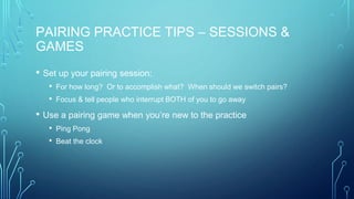 PAIRING PRACTICE TIPS – SESSIONS &
GAMES
• Set up your pairing session:
• For how long? Or to accomplish what? When should we switch pairs?
• Focus & tell people who interrupt BOTH of you to go away
• Use a pairing game when you’re new to the practice
• Ping Pong
• Beat the clock
 